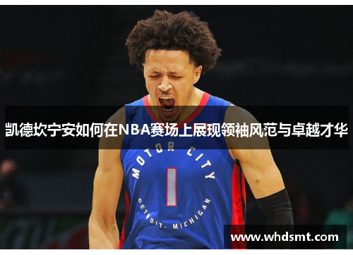 凯德坎宁安如何在NBA赛场上展现领袖风范与卓越才华