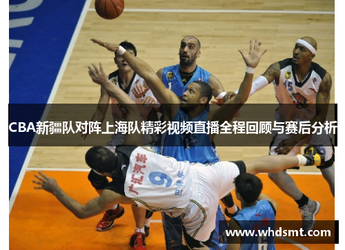 CBA新疆队对阵上海队精彩视频直播全程回顾与赛后分析