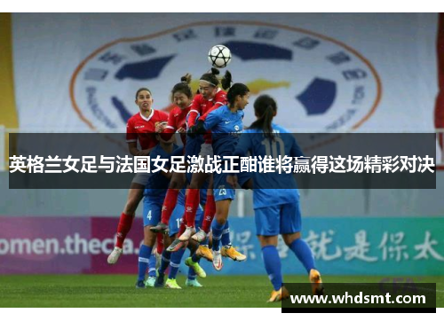 英格兰女足与法国女足激战正酣谁将赢得这场精彩对决