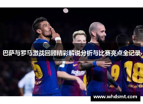 巴萨与罗马激战回顾精彩解说分析与比赛亮点全记录